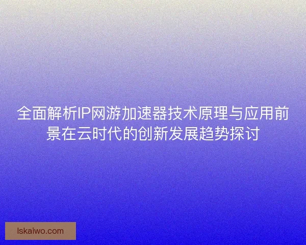 全面解析IP网游加速器技术原理与应用前景在云时代的创新发展趋势探讨