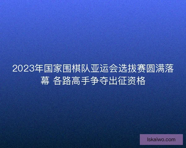 2023年国家围棋队亚运会选拔赛圆满落幕 各路高手争夺出征资格