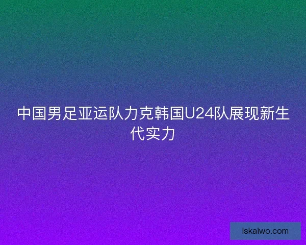 中国男足亚运队力克韩国U24队展现新生代实力