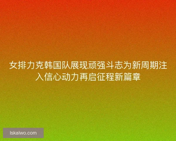 女排力克韩国队展现顽强斗志为新周期注入信心动力再启征程新篇章