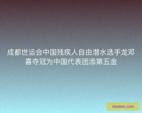 成都世运会中国残疾人自由潜水选手龙邓喜夺冠为中国代表团添第五金