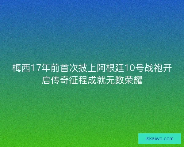 梅西17年前首次披上阿根廷10号战袍开启传奇征程成就无数荣耀