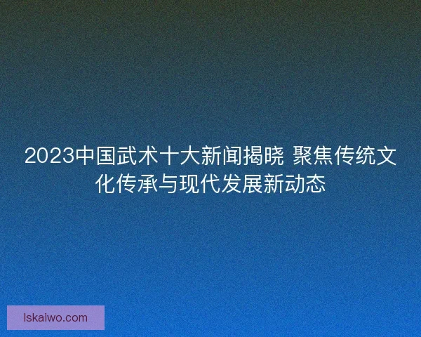 2023中国武术十大新闻揭晓 聚焦传统文化传承与现代发展新动态
