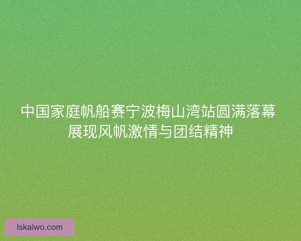 中国家庭帆船赛宁波梅山湾站圆满落幕 展现风帆激情与团结精神