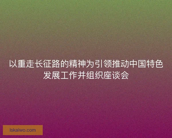 以重走长征路的精神为引领推动中国特色发展工作并组织座谈会