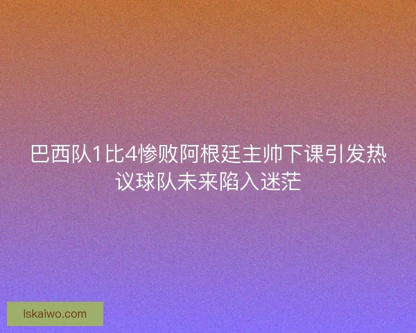 巴西队1比4惨败阿根廷主帅下课引发热议球队未来陷入迷茫