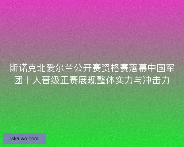 斯诺克北爱尔兰公开赛资格赛落幕中国军团十人晋级正赛展现整体实力与冲击力