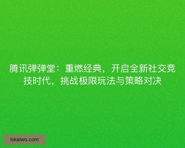 腾讯弹弹堂：重燃经典，开启全新社交竞技时代，挑战极限玩法与策略对决