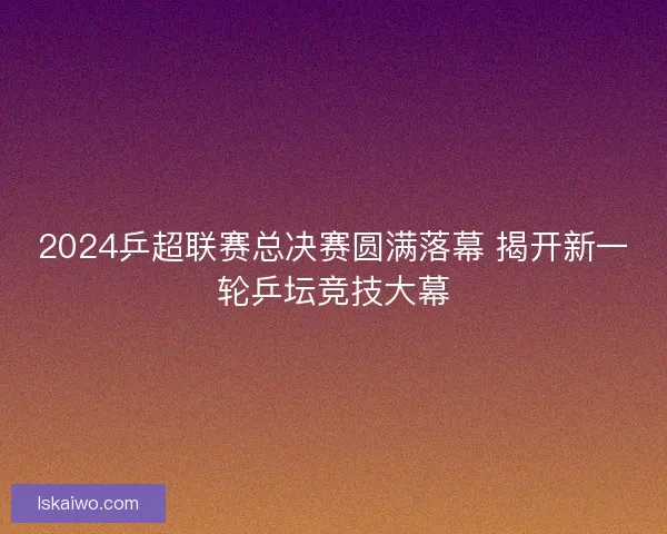 2024乒超联赛总决赛圆满落幕 揭开新一轮乒坛竞技大幕