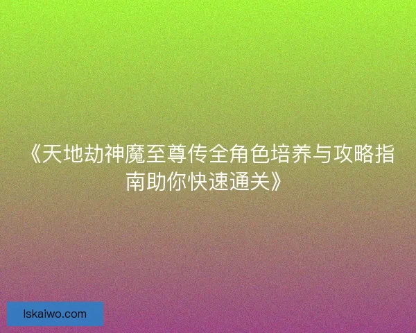 《天地劫神魔至尊传全角色培养与攻略指南助你快速通关》