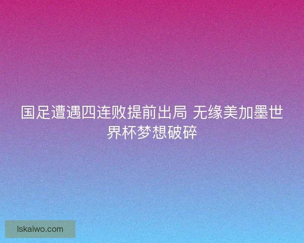 国足遭遇四连败提前出局 无缘美加墨世界杯梦想破碎
