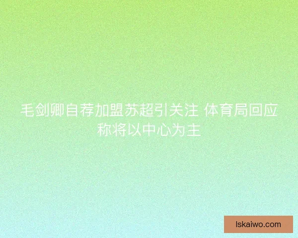 毛剑卿自荐加盟苏超引关注 体育局回应称将以中心为主