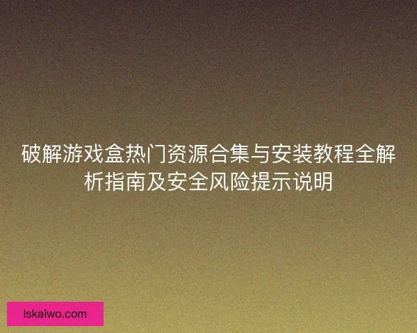 破解游戏盒热门资源合集与安装教程全解析指南及安全风险提示说明