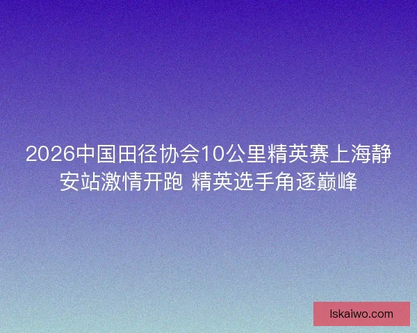 2026中国田径协会10公里精英赛上海静安站激情开跑 精英选手角逐巅峰