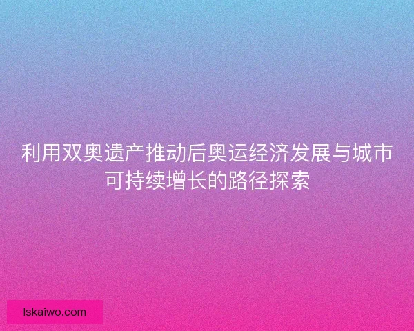 利用双奥遗产推动后奥运经济发展与城市可持续增长的路径探索 利用双奥遗产推动后奥运经济发展与城市可持续增长的路径探索