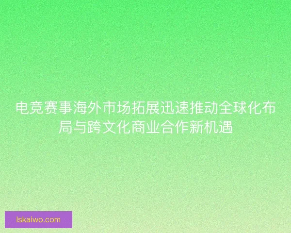电竞赛事海外市场拓展迅速推动全球化布局与跨文化商业合作新机遇 电竞赛事海外市场拓展迅速推动全球化布局与跨文化商业合作新机遇