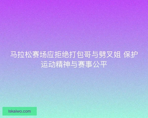 马拉松赛场应拒绝打包哥与劈叉姐 保护运动精神与赛事公平 马拉松赛场应拒绝打包哥与劈叉姐 保护运动精神与赛事公平