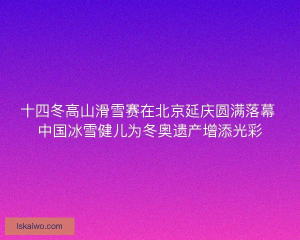 十四冬高山滑雪赛在北京延庆圆满落幕 中国冰雪健儿为冬奥遗产增添光彩 十四冬高山滑雪赛在北京延庆圆满落幕 中国冰雪健儿为冬奥遗产增添光彩