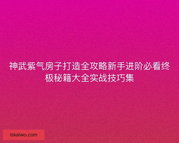 神武紫气房子打造全攻略新手进阶必看终极秘籍大全实战技巧集 神武紫气房子打造全攻略新手进阶必看终极秘籍大全实战技巧集