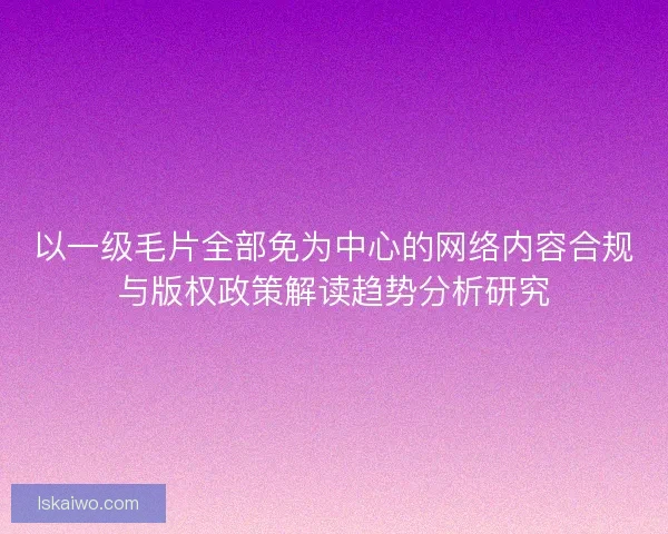 以一级毛片全部免为中心的网络内容合规与版权政策解读趋势分析研究 以一级毛片全部免为中心的网络内容合规与版权政策解读趋势分析研究