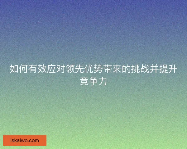 如何有效应对领先优势带来的挑战并提升竞争力