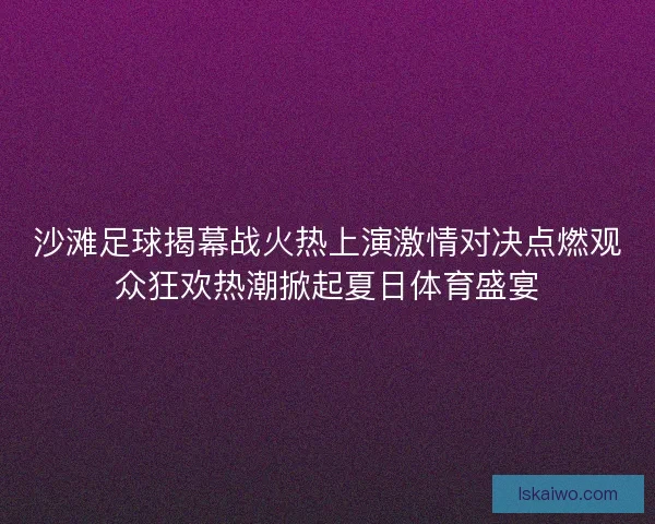沙滩足球揭幕战火热上演激情对决点燃观众狂欢热潮掀起夏日体育盛宴