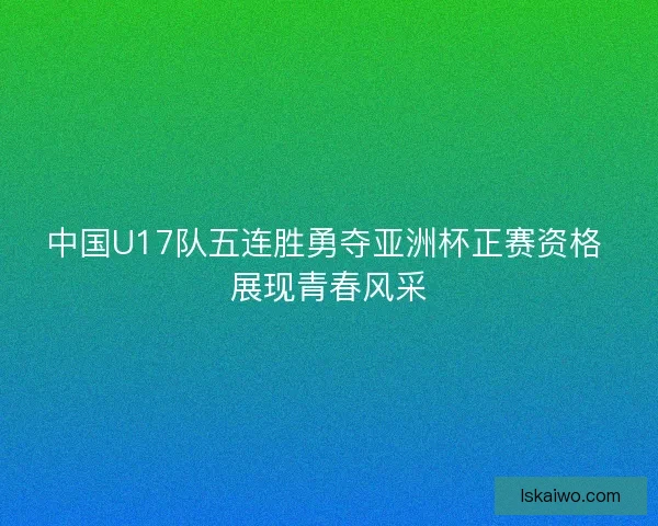 中国U17队五连胜勇夺亚洲杯正赛资格 展现青春风采