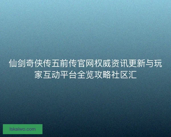 仙剑奇侠传五前传官网权威资讯更新与玩家互动平台全览攻略社区汇