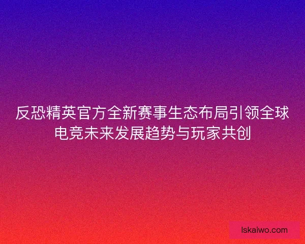 反恐精英官方全新赛事生态布局引领全球电竞未来发展趋势与玩家共创
