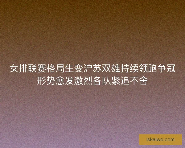 女排联赛格局生变沪苏双雄持续领跑争冠形势愈发激烈各队紧追不舍