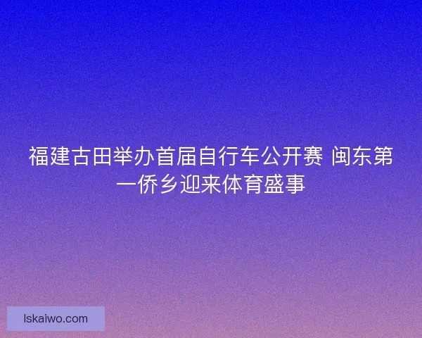 福建古田举办首届自行车公开赛 闽东第一侨乡迎来体育盛事