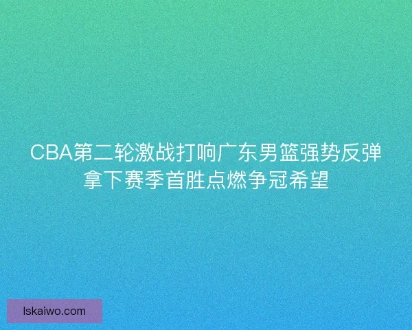 CBA第二轮激战打响广东男篮强势反弹拿下赛季首胜点燃争冠希望