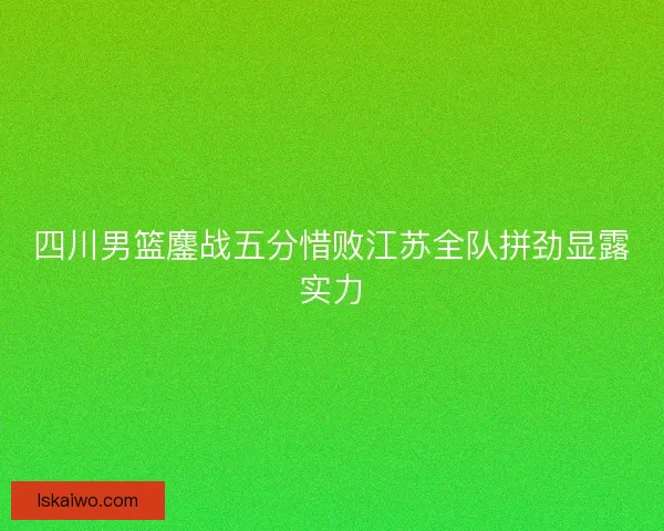 四川男篮鏖战五分惜败江苏全队拼劲显露实力 四川男篮鏖战五分惜败江苏全队拼劲显露实力
