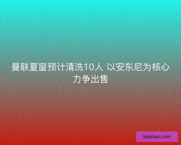 曼联夏窗预计清洗10人 以安东尼为核心力争出售 曼联夏窗预计清洗10人 以安东尼为核心力争出售