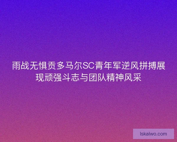 雨战无惧贡多马尔SC青年军逆风拼搏展现顽强斗志与团队精神风采