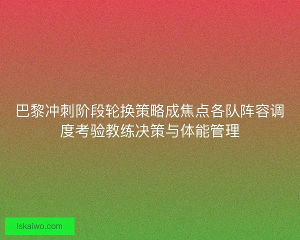 巴黎冲刺阶段轮换策略成焦点各队阵容调度考验教练决策与体能管理 巴黎冲刺阶段轮换策略成焦点各队阵容调度考验教练决策与体能管理